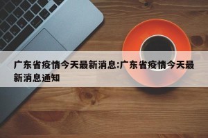 广东省疫情今天最新消息:广东省疫情今天最新消息通知