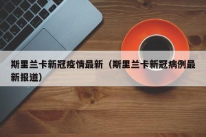 斯里兰卡新冠疫情最新（斯里兰卡新冠病例最新报道）