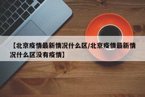 【北京疫情最新情况什么区/北京疫情最新情况什么区没有疫情】