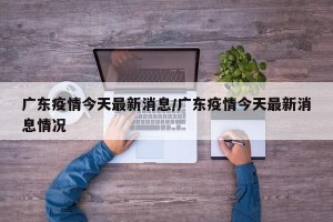 广东疫情今天最新消息/广东疫情今天最新消息情况