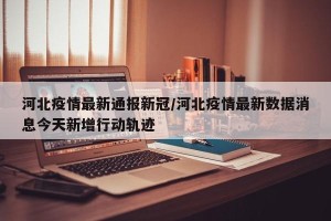 河北疫情最新通报新冠/河北疫情最新数据消息今天新增行动轨迹