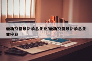 最新疫情最新消息企业/最新疫情最新消息企业停业