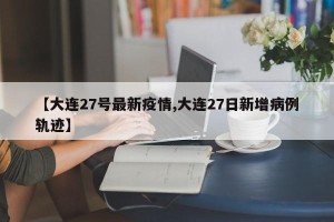 【大连27号最新疫情,大连27日新增病例轨迹】