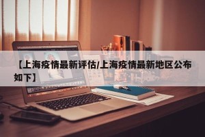 【上海疫情最新评估/上海疫情最新地区公布如下】