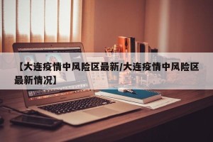 【大连疫情中风险区最新/大连疫情中风险区最新情况】