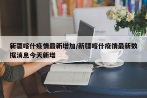 新疆喀什疫情最新增加/新疆喀什疫情最新数据消息今天新增