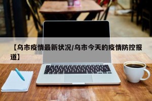 【乌市疫情最新状况/乌市今天的疫情防控报道】