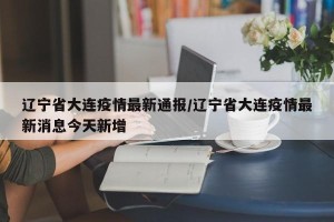 辽宁省大连疫情最新通报/辽宁省大连疫情最新消息今天新增