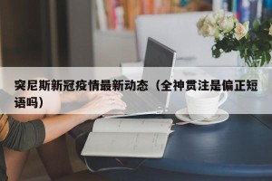 突尼斯新冠疫情最新动态（全神贯注是偏正短语吗）