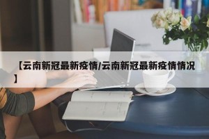 【云南新冠最新疫情/云南新冠最新疫情情况】