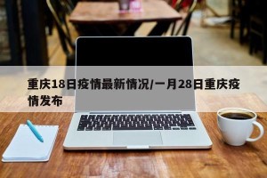 重庆18日疫情最新情况/一月28日重庆疫情发布