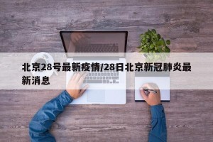 北京28号最新疫情/28日北京新冠肺炎最新消息