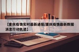 【重庆疫情实时最新通报/重庆疫情最新数据消息行动轨迹】