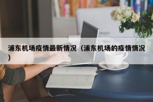 浦东机场疫情最新情况（浦东机场的疫情情况）