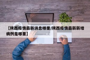 【陕西疫情最新消息哪里/陕西疫情最新新增病例是哪里】