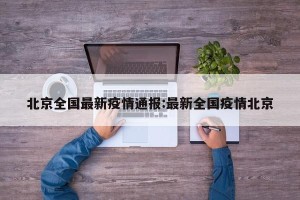 北京全国最新疫情通报:最新全国疫情北京