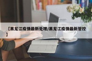 【黑龙江疫情最新处理/黑龙江疫情最新管控】