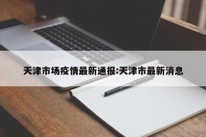 天津市场疫情最新通报:天津市最新消息