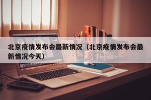 北京疫情发布会最新情况（北京疫情发布会最新情况今天）