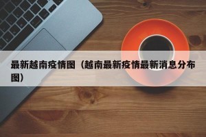 最新越南疫情图（越南最新疫情最新消息分布图）