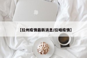 【拉州疫情最新消息/拉咱疫情】