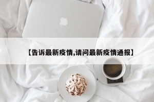 【告诉最新疫情,请问最新疫情通报】