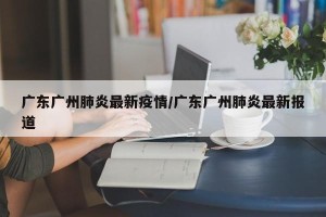 广东广州肺炎最新疫情/广东广州肺炎最新报道