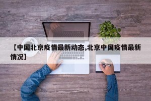 【中国北京疫情最新动态,北京中国疫情最新情况】