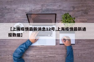 【上海疫情最新消息12号,上海疫情最新通报数据】