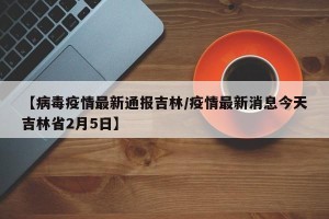 【病毒疫情最新通报吉林/疫情最新消息今天吉林省2月5日】