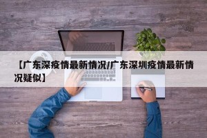 【广东深疫情最新情况/广东深圳疫情最新情况疑似】