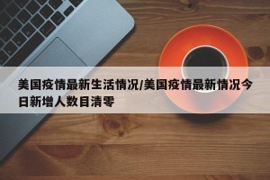 美国疫情最新生活情况/美国疫情最新情况今日新增人数目清零