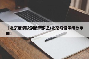 【北京疫情级别最新消息/北京疫情等级分布图】