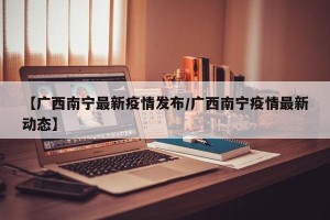 【广西南宁最新疫情发布/广西南宁疫情最新动态】