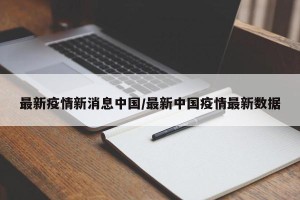 最新疫情新消息中国/最新中国疫情最新数据