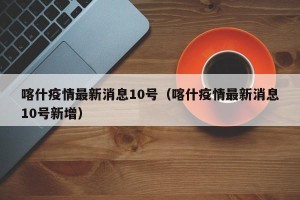 喀什疫情最新消息10号（喀什疫情最新消息10号新增）