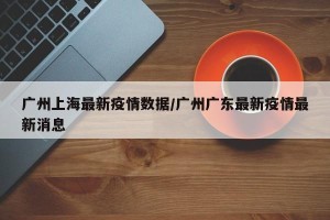 广州上海最新疫情数据/广州广东最新疫情最新消息