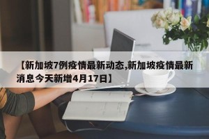 【新加坡7例疫情最新动态,新加坡疫情最新消息今天新增4月17日】