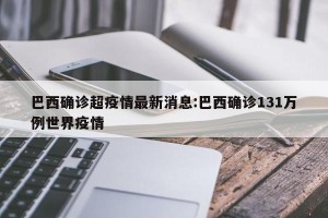 巴西确诊超疫情最新消息:巴西确诊131万例世界疫情